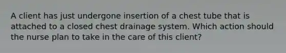 A client has just undergone insertion of a chest tube that is attached to a closed chest drainage system. Which action should the nurse plan to take in the care of this client?