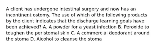 A client has undergone intestinal surgery and now has an incontinent ostomy. The use of which of the following products by the client indicates that the discharge learning goals have been achieved? A. A powder for a yeast infection B. Peroxide to toughen the peristomal skin C. A commercial deodorant around the stoma D. Alcohol to cleanse the stoma