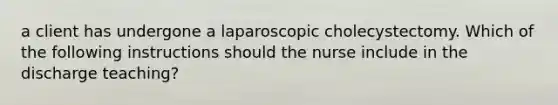 a client has undergone a laparoscopic cholecystectomy. Which of the following instructions should the nurse include in the discharge teaching?