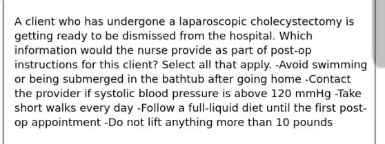 A client who has undergone a laparoscopic cholecystectomy is getting ready to be dismissed from the hospital. Which information would the nurse provide as part of post-op instructions for this client? Select all that apply. -Avoid swimming or being submerged in the bathtub after going home -Contact the provider if systolic blood pressure is above 120 mmHg -Take short walks every day -Follow a full-liquid diet until the first post-op appointment -Do not lift anything more than 10 pounds