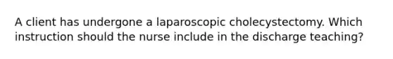 A client has undergone a laparoscopic cholecystectomy. Which instruction should the nurse include in the discharge teaching?