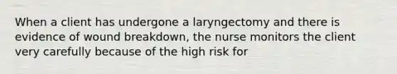 When a client has undergone a laryngectomy and there is evidence of wound breakdown, the nurse monitors the client very carefully because of the high risk for