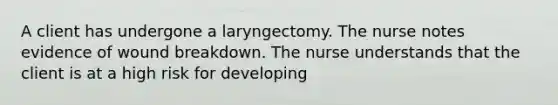 A client has undergone a laryngectomy. The nurse notes evidence of wound breakdown. The nurse understands that the client is at a high risk for developing