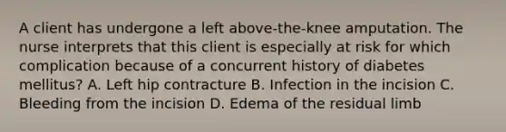 A client has undergone a left above-the-knee amputation. The nurse interprets that this client is especially at risk for which complication because of a concurrent history of diabetes mellitus? A. Left hip contracture B. Infection in the incision C. Bleeding from the incision D. Edema of the residual limb