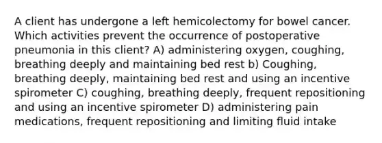 A client has undergone a left hemicolectomy for bowel cancer. Which activities prevent the occurrence of postoperative pneumonia in this client? A) administering oxygen, coughing, breathing deeply and maintaining bed rest b) Coughing, breathing deeply, maintaining bed rest and using an incentive spirometer C) coughing, breathing deeply, frequent repositioning and using an incentive spirometer D) administering pain medications, frequent repositioning and limiting fluid intake