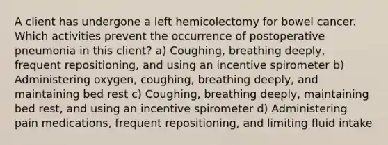 A client has undergone a left hemicolectomy for bowel cancer. Which activities prevent the occurrence of postoperative pneumonia in this client? a) Coughing, breathing deeply, frequent repositioning, and using an incentive spirometer b) Administering oxygen, coughing, breathing deeply, and maintaining bed rest c) Coughing, breathing deeply, maintaining bed rest, and using an incentive spirometer d) Administering pain medications, frequent repositioning, and limiting fluid intake