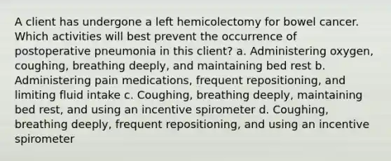 A client has undergone a left hemicolectomy for bowel cancer. Which activities will best prevent the occurrence of postoperative pneumonia in this client? a. Administering oxygen, coughing, breathing deeply, and maintaining bed rest b. Administering pain medications, frequent repositioning, and limiting fluid intake c. Coughing, breathing deeply, maintaining bed rest, and using an incentive spirometer d. Coughing, breathing deeply, frequent repositioning, and using an incentive spirometer