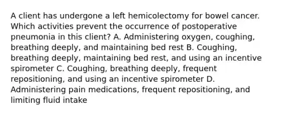 A client has undergone a left hemicolectomy for bowel cancer. Which activities prevent the occurrence of postoperative pneumonia in this client? A. Administering oxygen, coughing, breathing deeply, and maintaining bed rest B. Coughing, breathing deeply, maintaining bed rest, and using an incentive spirometer C. Coughing, breathing deeply, frequent repositioning, and using an incentive spirometer D. Administering pain medications, frequent repositioning, and limiting fluid intake