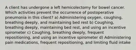 A client has undergone a left hemicolectomy for bowel cancer. Which activities prevent the occurrence of postoperative pneumonia in this client? a) Administering oxygen, coughing, breathing deeply, and maintaining bed rest b) Coughing, breathing deeply, maintaining bed rest, and using an incentive spirometer c) Coughing, breathing deeply, frequent repositioning, and using an incentive spirometer d) Administering pain medications, frequent repositioning, and limiting fluid intake