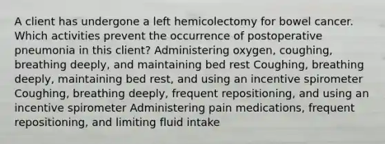 A client has undergone a left hemicolectomy for bowel cancer. Which activities prevent the occurrence of postoperative pneumonia in this client? Administering oxygen, coughing, breathing deeply, and maintaining bed rest Coughing, breathing deeply, maintaining bed rest, and using an incentive spirometer Coughing, breathing deeply, frequent repositioning, and using an incentive spirometer Administering pain medications, frequent repositioning, and limiting fluid intake