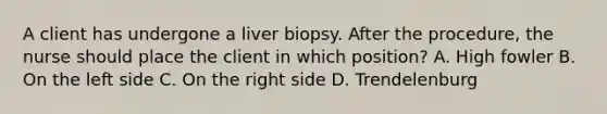 A client has undergone a liver biopsy. After the procedure, the nurse should place the client in which position? A. High fowler B. On the left side C. On the right side D. Trendelenburg