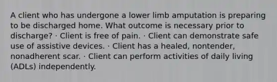 A client who has undergone a lower limb amputation is preparing to be discharged home. What outcome is necessary prior to discharge? · Client is free of pain. · Client can demonstrate safe use of assistive devices. · Client has a healed, nontender, nonadherent scar. · Client can perform activities of daily living (ADLs) independently.