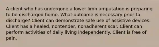 A client who has undergone a lower limb amputation is preparing to be discharged home. What outcome is necessary prior to discharge? Client can demonstrate safe use of assistive devices. Client has a healed, nontender, nonadherent scar. Client can perform activities of daily living independently. Client is free of pain.