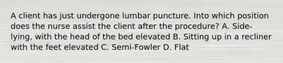 A client has just undergone lumbar puncture. Into which position does the nurse assist the client after the procedure? A. Side-lying, with the head of the bed elevated B. Sitting up in a recliner with the feet elevated C. Semi-Fowler D. Flat