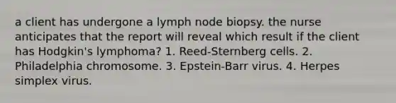 a client has undergone a lymph node biopsy. the nurse anticipates that the report will reveal which result if the client has Hodgkin's lymphoma? 1. Reed-Sternberg cells. 2. Philadelphia chromosome. 3. Epstein-Barr virus. 4. Herpes simplex virus.