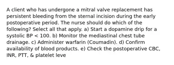 A client who has undergone a mitral valve replacement has persistent bleeding from the sternal incision during the early postoperative period. The nurse should do which of the following? Select all that apply. a) Start a dopamine drip for a systolic BP < 100. b) Monitor the mediastinal chest tube drainage. c) Administer warfarin (Coumadin). d) Confirm availability of blood products. e) Check the postoperative CBC, INR, PTT, & platelet leve