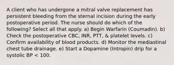 A client who has undergone a mitral valve replacement has persistent bleeding from the sternal incision during the early postoperative period. The nurse should do which of the following? Select all that apply. a) Begin Warfarin (Coumadin). b) Check the postoperative CBC, INR, PTT, & platelet levels. c) Confirm availability of blood products. d) Monitor the mediastinal chest tube drainage. e) Start a Dopamine (Intropin) drip for a systolic BP < 100.