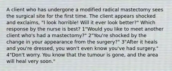 A client who has undergone a modified radical mastectomy sees the surgical site for the first time. The client appears shocked and exclaims, "I look horrible! Will it ever look better?" Which response by the nurse is best? 1"Would you like to meet another client who's had a mastectomy?" 2"You're shocked by the change in your appearance from the surgery?" 3"After it heals and you're dressed, you won't even know you've had surgery." 4"Don't worry. You know that the tumour is gone, and the area will heal very soon."