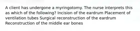 A client has undergone a myringotomy. The nurse interprets this as which of the following? Incision of the eardrum Placement of ventilation tubes Surgical reconstruction of the eardrum Reconstruction of the middle ear bones