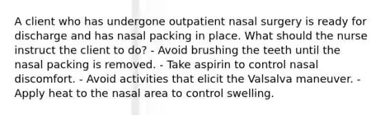 A client who has undergone outpatient nasal surgery is ready for discharge and has nasal packing in place. What should the nurse instruct the client to do? - Avoid brushing the teeth until the nasal packing is removed. - Take aspirin to control nasal discomfort. - Avoid activities that elicit the Valsalva maneuver. - Apply heat to the nasal area to control swelling.