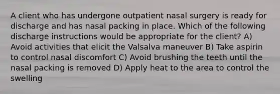 A client who has undergone outpatient nasal surgery is ready for discharge and has nasal packing in place. Which of the following discharge instructions would be appropriate for the client? A) Avoid activities that elicit the Valsalva maneuver B) Take aspirin to control nasal discomfort C) Avoid brushing the teeth until the nasal packing is removed D) Apply heat to the area to control the swelling