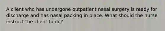 A client who has undergone outpatient nasal surgery is ready for discharge and has nasal packing in place. What should the nurse instruct the client to do?