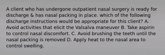 A client who has undergone outpatient nasal surgery is ready for discharge & has nasal packing in place. which of the following discharge instructions would be appropriate for this client? A. Avoid activities that elicit the Valsalva maneuver B. Take aspirin to control nasal discomfort. C. Avoid brushing the teeth until the nasal packing is removed D. Apply heat to the nasal area to control swelling.