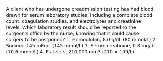 A client who has undergone preadmission testing has had blood drawn for serum laboratory studies, including a complete blood count, coagulation studies, and electrolytes and creatinine levels. Which laboratory result should be reported to the surgeon's office by the nurse, knowing that it could cause surgery to be postponed? 1. Hemoglobin, 8.0 g/dL (80 mmol/L) 2. Sodium, 145 mEq/L (145 mmol/L) 3. Serum creatinine, 0.8 mg/dL (70.6 mmol/L) 4. Platelets, 210,000 mm3 (210 × 109/L)