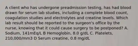 A client who has undergone preadmission testing, has had blood drawn for serum lab studies, including a complete blood count, coagulation studies and electrolytes and creatine levels. Which lab result should be reported to the surgeon's office by the nurse, knowing that it could cause surgery to be postponed? A. Sodium, 141mEq/L B Hemoglobin, 8.0 g/dL C. Platelets, 210,000/mm3 D Serum creatine, 0.8 mg/dL