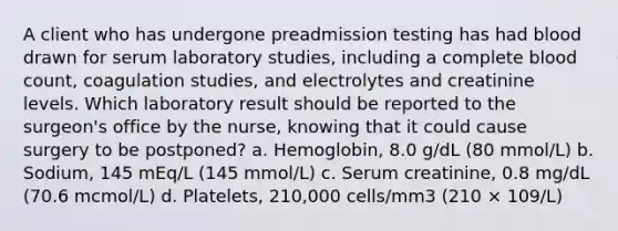 A client who has undergone preadmission testing has had blood drawn for serum laboratory studies, including a complete blood count, coagulation studies, and electrolytes and creatinine levels. Which laboratory result should be reported to the surgeon's office by the nurse, knowing that it could cause surgery to be postponed? a. Hemoglobin, 8.0 g/dL (80 mmol/L) b. Sodium, 145 mEq/L (145 mmol/L) c. Serum creatinine, 0.8 mg/dL (70.6 mcmol/L) d. Platelets, 210,000 cells/mm3 (210 × 109/L)