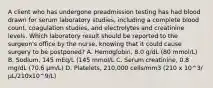 A client who has undergone preadmission testing has had blood drawn for serum laboratory studies, including a complete blood count, coagulation studies, and electrolytes and creatinine levels. Which laboratory result should be reported to the surgeon's office by the nurse, knowing that it could cause surgery to be postponed? A. Hemoglobin, 8.0 g/dL (80 mmol/L) B. Sodium, 145 mEq/L (145 mmol/L C. Serum creatinine, 0.8 mg/dL (70.6 µm/L) D. Platelets, 210,000 cells/mm3 (210 x 10^3/ µL/210x10^9/L)