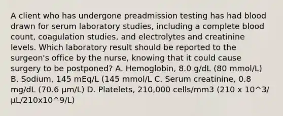 A client who has undergone preadmission testing has had blood drawn for serum laboratory studies, including a complete blood count, coagulation studies, and electrolytes and creatinine levels. Which laboratory result should be reported to the surgeon's office by the nurse, knowing that it could cause surgery to be postponed? A. Hemoglobin, 8.0 g/dL (80 mmol/L) B. Sodium, 145 mEq/L (145 mmol/L C. Serum creatinine, 0.8 mg/dL (70.6 µm/L) D. Platelets, 210,000 cells/mm3 (210 x 10^3/ µL/210x10^9/L)