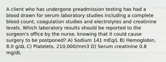 A client who has undergone preadmission testing has had a blood drawn for serum laboratory studies including a complete blood count, coagulation studies and electrolytes and creatinine levels. Which laboratory results should be reported to the surgeon's office by the nurse, knowing that it could cause surgery to be postponed? A) Sodium 141 mEq/L B) Hemoglobin, 8.0 g/dL C) Platelets, 210,000/mm3 D) Serum creatinine 0.8 mg/dL