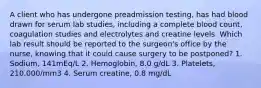 A client who has undergone preadmission testing, has had blood drawn for serum lab studies, including a complete blood count, coagulation studies and electrolytes and creatine levels. Which lab result should be reported to the surgeon's office by the nurse, knowing that it could cause surgery to be postponed? 1. Sodium, 141mEq/L 2. Hemoglobin, 8.0 g/dL 3. Platelets, 210,000/mm3 4. Serum creatine, 0.8 mg/dL