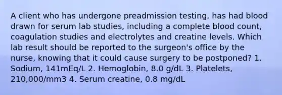 A client who has undergone preadmission testing, has had blood drawn for serum lab studies, including a complete blood count, coagulation studies and electrolytes and creatine levels. Which lab result should be reported to the surgeon's office by the nurse, knowing that it could cause surgery to be postponed? 1. Sodium, 141mEq/L 2. Hemoglobin, 8.0 g/dL 3. Platelets, 210,000/mm3 4. Serum creatine, 0.8 mg/dL