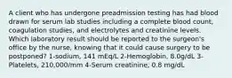 A client who has undergone preadmission testing has had blood drawn for serum lab studies including a complete blood count, coagulation studies, and electrolytes and creatinine levels. Which laboratory result should be reported to the surgeon's office by the nurse, knowing that it could cause surgery to be postponed? 1-sodium, 141 mEq/L 2-Hemoglobin, 8.0g/dL 3-Platelets, 210,000/mm 4-Serum creatinine, 0.8 mg/dL