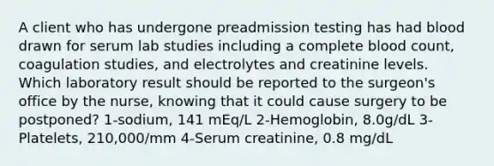 A client who has undergone preadmission testing has had blood drawn for serum lab studies including a complete blood count, coagulation studies, and electrolytes and creatinine levels. Which laboratory result should be reported to the surgeon's office by the nurse, knowing that it could cause surgery to be postponed? 1-sodium, 141 mEq/L 2-Hemoglobin, 8.0g/dL 3-Platelets, 210,000/mm 4-Serum creatinine, 0.8 mg/dL