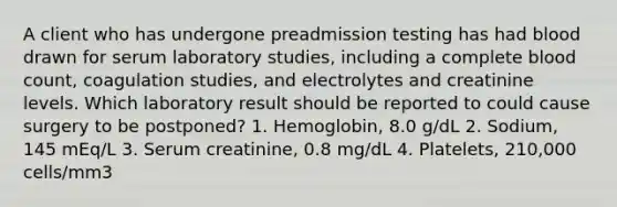 A client who has undergone preadmission testing has had blood drawn for serum laboratory studies, including a complete blood count, coagulation studies, and electrolytes and creatinine levels. Which laboratory result should be reported to could cause surgery to be postponed? 1. Hemoglobin, 8.0 g/dL 2. Sodium, 145 mEq/L 3. Serum creatinine, 0.8 mg/dL 4. Platelets, 210,000 cells/mm3