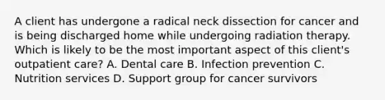 A client has undergone a radical neck dissection for cancer and is being discharged home while undergoing radiation therapy. Which is likely to be the most important aspect of this client's outpatient care? A. Dental care B. Infection prevention C. Nutrition services D. Support group for cancer survivors