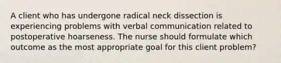 A client who has undergone radical neck dissection is experiencing problems with verbal communication related to postoperative hoarseness. The nurse should formulate which outcome as the most appropriate goal for this client problem?