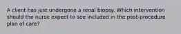 A client has just undergone a renal biopsy. Which intervention should the nurse expect to see included in the post-procedure plan of care?