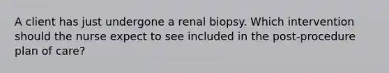 A client has just undergone a renal biopsy. Which intervention should the nurse expect to see included in the post-procedure plan of care?