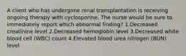 A client who has undergone renal transplantation is receiving ongoing therapy with cyclosporine. The nurse would be sure to immediately report which abnormal finding? 1.Decreased creatinine level 2.Decreased hemoglobin level 3.Decreased white blood cell (WBC) count 4.Elevated blood urea nitrogen (BUN) level