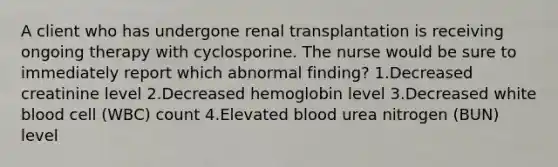 A client who has undergone renal transplantation is receiving ongoing therapy with cyclosporine. The nurse would be sure to immediately report which abnormal finding? 1.Decreased creatinine level 2.Decreased hemoglobin level 3.Decreased white blood cell (WBC) count 4.Elevated blood urea nitrogen (BUN) level