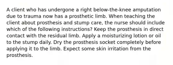 A client who has undergone a right below-the-knee amputation due to trauma now has a prosthetic limb. When teaching the client about prosthesis and stump care, the nurse should include which of the following instructions? Keep the prosthesis in direct contact with the residual limb. Apply a moisturizing lotion or oil to the stump daily. Dry the prosthesis socket completely before applying it to the limb. Expect some skin irritation from the prosthesis.