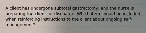 A client has undergone subtotal gastrectomy, and the nurse is preparing the client for discharge. Which item should be included when reinforcing instructions to the client about ongoing self-management?