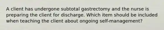 A client has undergone subtotal gastrectomy and the nurse is preparing the client for discharge. Which item should be included when teaching the client about ongoing self-management?