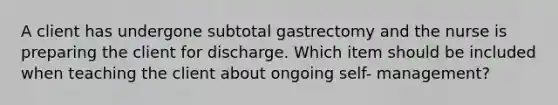 A client has undergone subtotal gastrectomy and the nurse is preparing the client for discharge. Which item should be included when teaching the client about ongoing self- management?