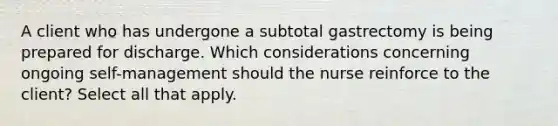 A client who has undergone a subtotal gastrectomy is being prepared for discharge. Which considerations concerning ongoing self-management should the nurse reinforce to the client? Select all that apply.