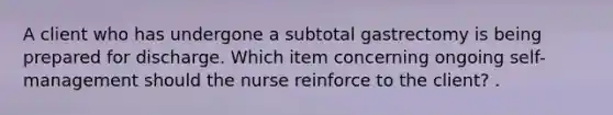 A client who has undergone a subtotal gastrectomy is being prepared for discharge. Which item concerning ongoing self- management should the nurse reinforce to the client? .